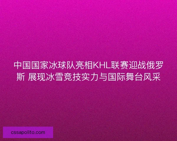 中国国家冰球队亮相KHL联赛迎战俄罗斯 展现冰雪竞技实力与国际舞台风采